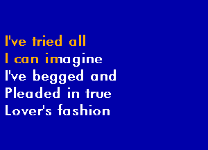 I've tried all
I can imagine

I've begged 0nd
Pleaded in true
LoveHs fashion