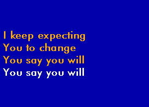 I keep expecting
You to change

You say you will
You say you will