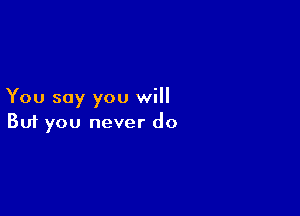 You say you will

Buf you never do