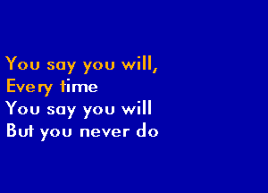 You say you will,
Every time

You say you will
But you never do