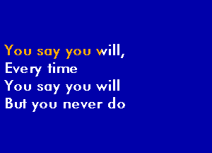 You say you will,
Every time

You say you will
But you never do