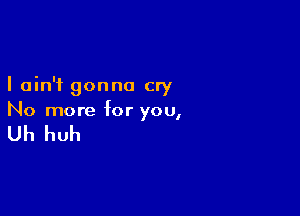 I ain't gonna cry

No more for you,

Uh huh