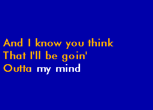 And I know you think

Thai I'll be goin'
Oufta my mind