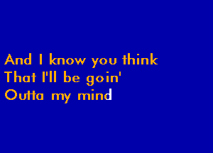 And I know you think

Thai I'll be goin'
Oufta my mind