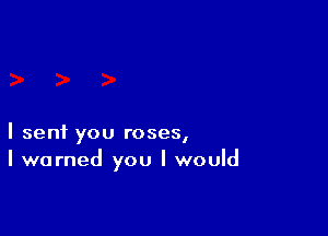 I sent you roses,
I warned you I would