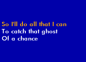 So I'll do all that I can

To catch that ghost
0t 0 chance