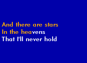 And there are stars

In the heavens

That I'll never hold
