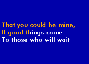 That you could be mine,

If good things come
To those who will wait