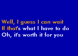 Well, I guess I can wait
II that's what I have to do

Oh, it's worth if for you