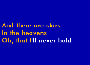 And there are stars

In the heavens

Oh, that I'll never hold