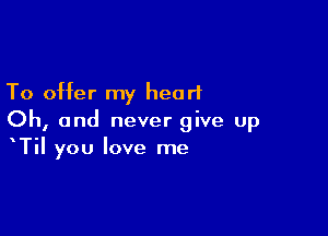 To offer my heart

Oh, and never give up
Til you love me