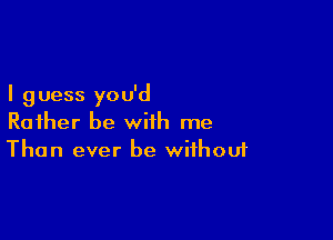 I g uess you'd

Rather be with me
Than ever be without