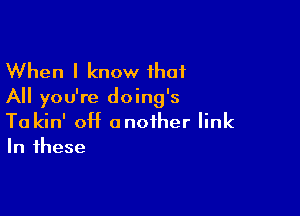 When I know that
All you're doing's

Ta kin' off another link
In these