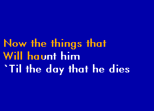 Now the things that

Will haunt him
tTil the day that he dies