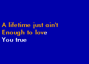 A lifetime iusf ain't

Enough to love
You true