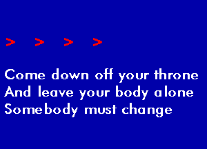 Come down off your 1hrone
And leave your body alone
Some body must cha nge