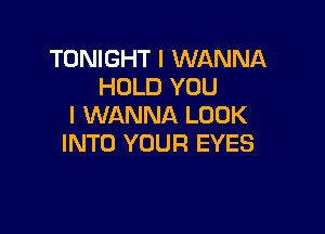 TONIGHT I WANNA
HOLD YOU
I WANNA LUUK

INTO YOUR EYES