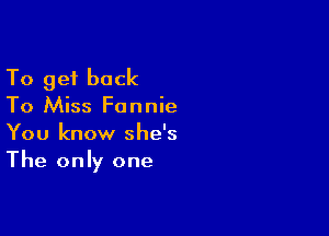 To get back
To Miss Fannie

You know she's
The only one
