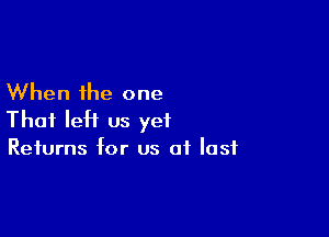 When the one

That IeH us yet
Returns for us of last