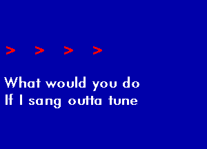 What would you do

If I sang ouiia fune