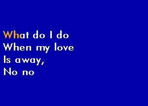 What do I do
When my love

Is away,
No no