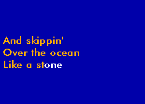 And skippin'

Over ihe ocean
Like a stone