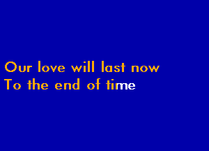 Our love will last now

To the end of time