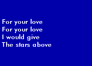 For your love
For your love

I would give
The stars above