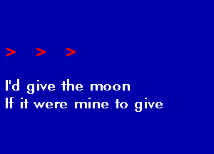 I'd give the moon
If it were mine to give