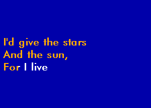 I'd give the stars

And the sun,
For I live