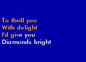To thrill you
With delight

I'd give you
Diamonds bright