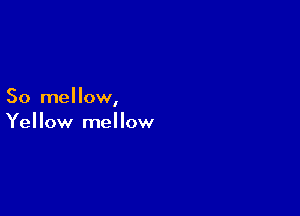 So mellow,

Yellow mellow