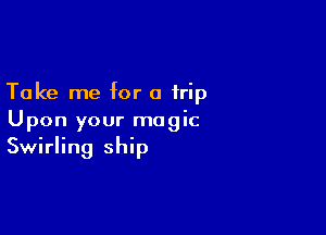 Take me for a trip

Upon your magic
Swirling ship