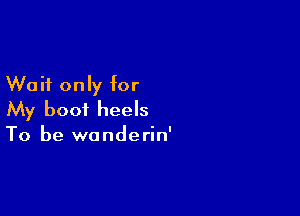 Wait only for

My boot heels
To be wanderin'