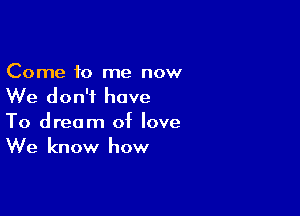 Come to me now
We don't have

To dream of love
We know how