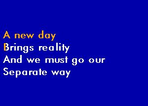 A new day
Brings realiiy

And we must 90 our
Separate way