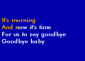 Ifs morning
And now it's time

For us to say good bye
Good bye be by