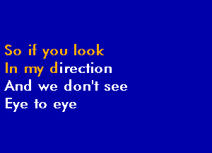 So if you look
In my direction

And we don't see
Eye to eye
