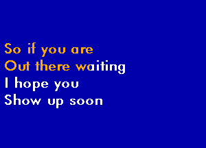 So if you are
Out there waiting

I hope you
Show up soon