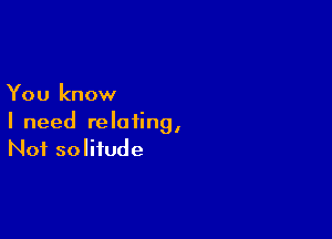 You know

I need relating,
Not solitude