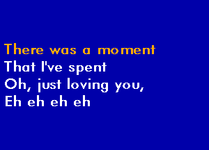 There was a moment
That I've spent

Oh, just loving you,
Eh eh eh eh