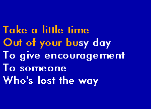 Take a IiHIe time
Out of your busy day

To give encouragement

To someone
Who's lost the way