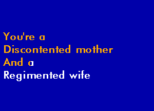 You're a
Discontented mother

And a

Regimenfed wife