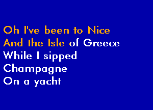 Oh I've been to Nice
And the Isle of Greece

While I sipped
Champagne
On a yacht