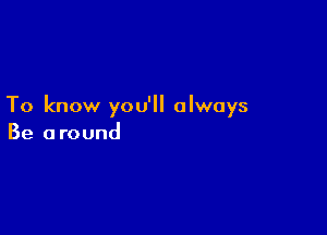 To know you'll always

Be around