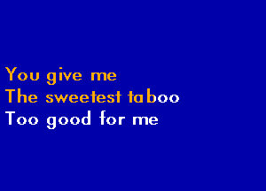 You give me

The sweetest to boo
Too good for me