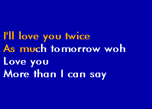 I'll love you 1wice
As much tomorrow woh

Love you
More than I can say