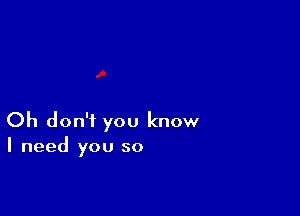 Oh don't you know
I need you so