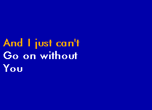 And I iust can't

Go on without
You
