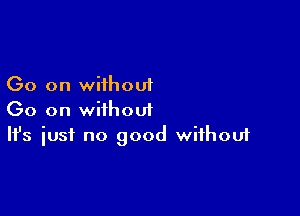Go on wiihouf

Go on without
It's iust no good without